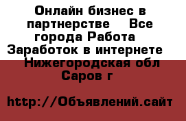 Онлайн бизнес в партнерстве. - Все города Работа » Заработок в интернете   . Нижегородская обл.,Саров г.